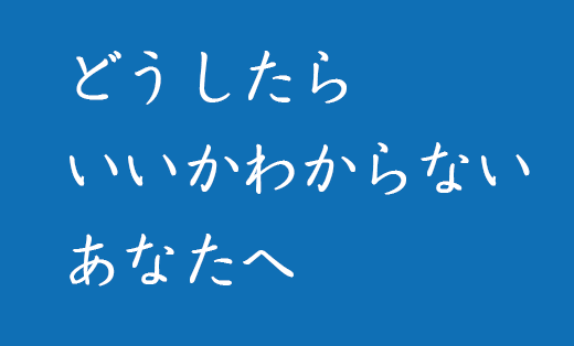 どうしたらいいのかわからないあなたへ